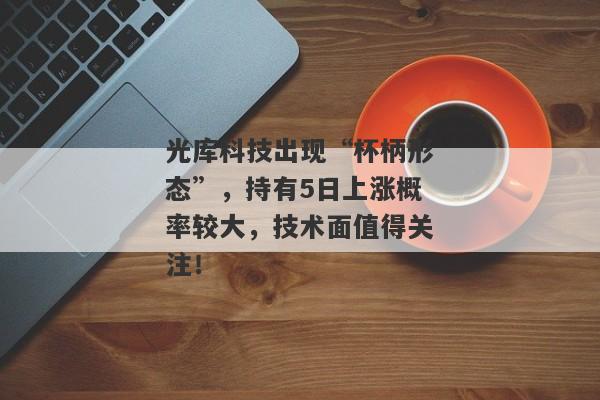 光库科技出现“杯柄形态”，持有5日上涨概率较大，技术面值得关注！