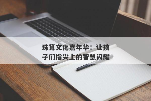 珠算文化嘉年华：让孩子们指尖上的智慧闪耀