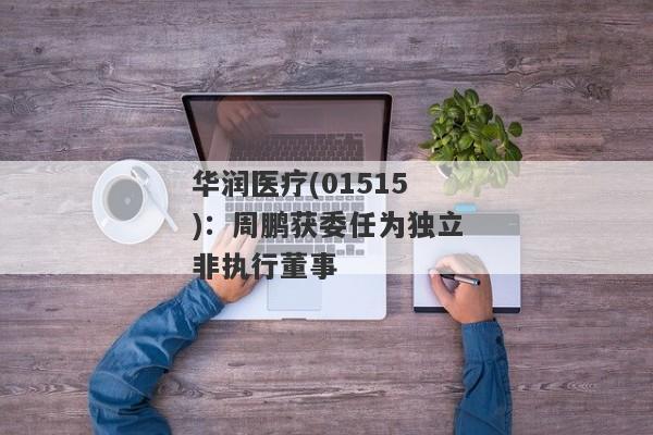 华润医疗(01515)：周鹏获委任为独立非执行董事