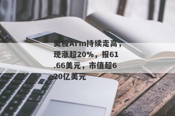 美股Arm持续走高，现涨超20%，报61.66美元，市值超620亿美元