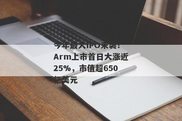 今年最大IPO来袭！Arm上市首日大涨近25%，市值超650亿美元