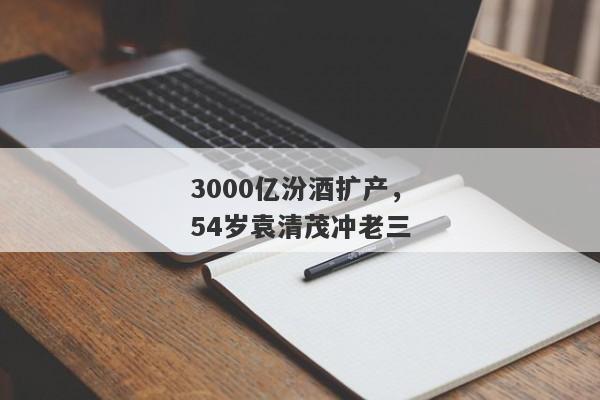 3000亿汾酒扩产，54岁袁清茂冲老三