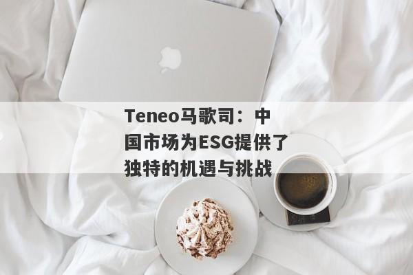 Teneo马歌司：中国市场为ESG提供了独特的机遇与挑战