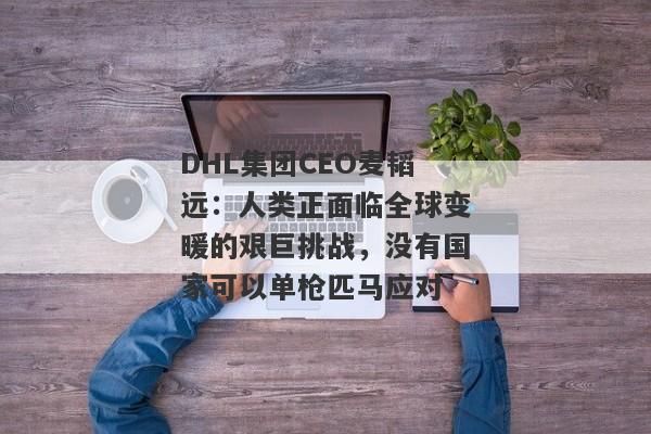 DHL集团CEO麦韬远：人类正面临全球变暖的艰巨挑战，没有国家可以单枪匹马应对