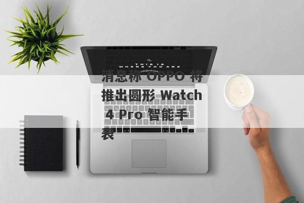 消息称 OPPO 将推出圆形 Watch 4 Pro 智能手表