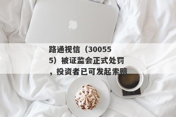 路通视信（300555）被证监会正式处罚，投资者已可发起索赔