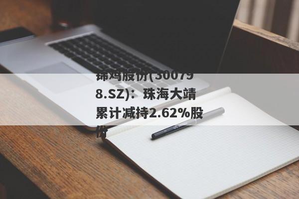 锦鸡股份(300798.SZ)：珠海大靖累计减持2.62%股份