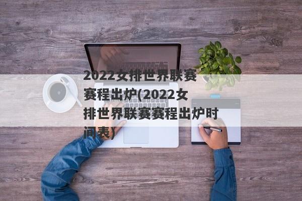 2022女排世界联赛赛程出炉(2022女排世界联赛赛程出炉时间表)