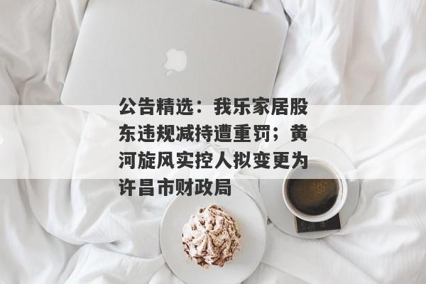 公告精选：我乐家居股东违规减持遭重罚；黄河旋风实控人拟变更为许昌市财政局