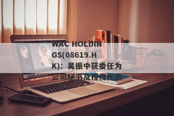 WAC HOLDINGS(08619.HK)：吴振中获委任为公司秘书及授权代表