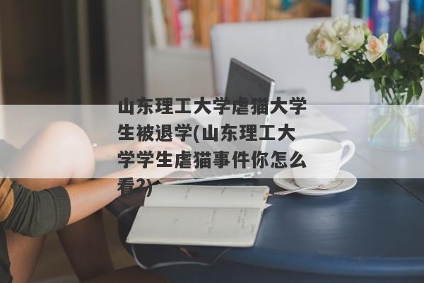 山东理工大学虐猫大学生被退学(山东理工大学学生虐猫事件你怎么看?)