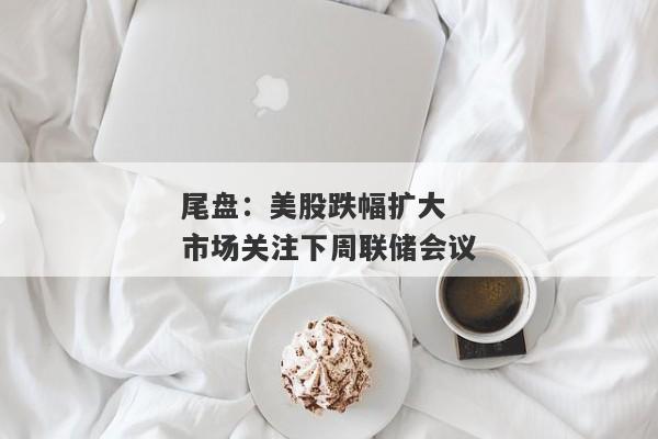 尾盘:美股跌幅扩大 市场关注下周联储会议
