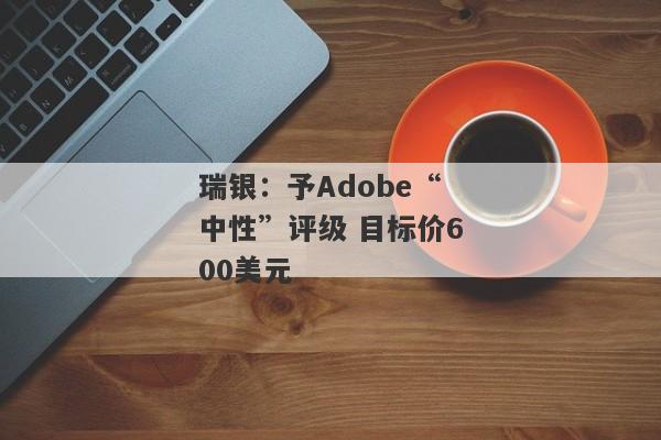 瑞银：予Adobe“中性”评级 目标价600美元