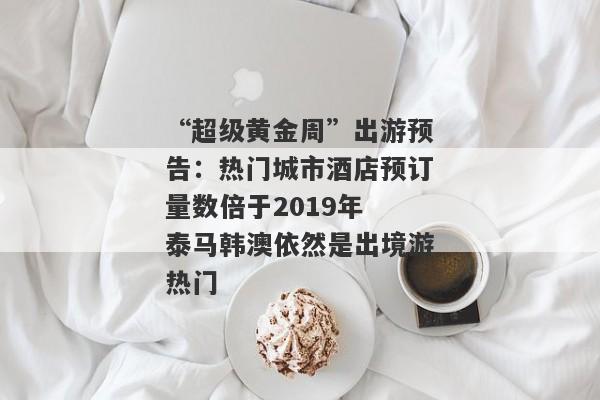 “超级黄金周”出游预告：热门城市酒店预订量数倍于2019年 泰马韩澳依然是出境游热门