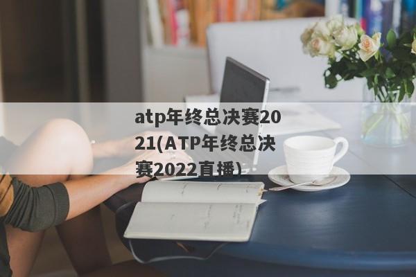 atp年终总决赛2021(ATP年终总决赛2022直播)