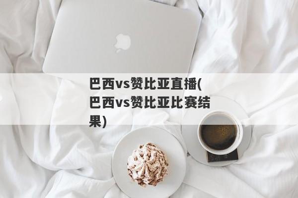 巴西vs赞比亚直播(巴西vs赞比亚比赛结果)