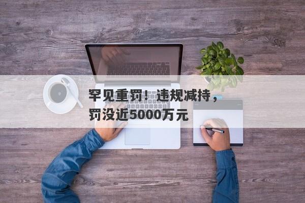 罕见重罚！违规减持，罚没近5000万元